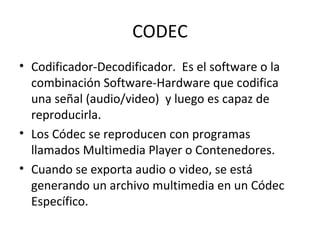 CODEC
• Codificador-Decodificador. Es el software o la
  combinación Software-Hardware que codifica
  una señal (audio/video) y luego es capaz de
  reproducirla.
• Los Códec se reproducen con programas
  llamados Multimedia Player o Contenedores.
• Cuando se exporta audio o video, se está
  generando un archivo multimedia en un Códec
  Específico.
 