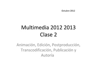 Octubre 2012




  Multimedia 2012 2013
        Clase 2
Animación, Edición, Postproducción,
  Transcodificación, Publicación y
              Autoría
 