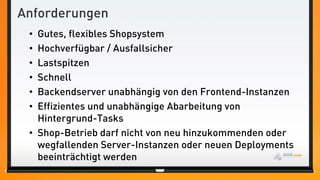 Anforderungen
• Gutes, flexibles Shopsystem
• Hochverfügbar / Ausfallsicher
• Lastspitzen
• Schnell
• Backendserver unabhängig von den Frontend-Instanzen
• Effizientes und unabhängige Abarbeitung von
Hintergrund-Tasks
• Shop-Betrieb darf nicht von neu hinzukommenden oder
wegfallenden Server-Instanzen oder neuen Deployments
beeinträchtigt werden
 