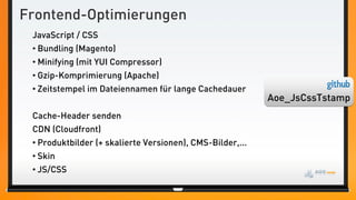 Frontend-Optimierungen
 JavaScript / CSS
 • Bundling (Magento)
 • Minifying (mit YUI Compressor)
 • Gzip-Komprimierung (Apache)
 • Zeitstempel im Dateiennamen für lange Cachedauer
                                                           Aoe_JsCssTstamp
 Cache-Header senden
 CDN (Cloudfront)
 • Produktbilder (+ skalierte Versionen), CMS-Bilder,...
 • Skin
 • JS/CSS
 