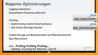 Magento-Optimierungen
 Logging reduzieren
 Uncachebare Features entfernen


 Caching
                                                       Aoe_AsyncCache
 • Asynchronous Cache Clearing Queue
 • Alte Cache-Einträge löschen                         Aoe_CacheCleaner

 Cookie Storage von Benutzername und Warenkorbinhalt
 Ajax-Warenkorb


 und... Profiling, Profiling, Profiling,…
   (xdebug + kcachegrind, Newrelic, xhprof)
 