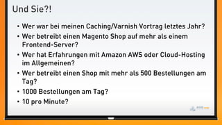 Und Sie?!
 • Wer war bei meinen Caching/Varnish Vortrag letztes Jahr?
 • Wer betreibt einen Magento Shop auf mehr als einem
   Frontend-Server?
 • Wer hat Erfahrungen mit Amazon AWS oder Cloud-Hosting
   im Allgemeinen?
 • Wer betreibt einen Shop mit mehr als 500 Bestellungen am
   Tag?
 • 1000 Bestellungen am Tag?
 • 10 pro Minute?
 