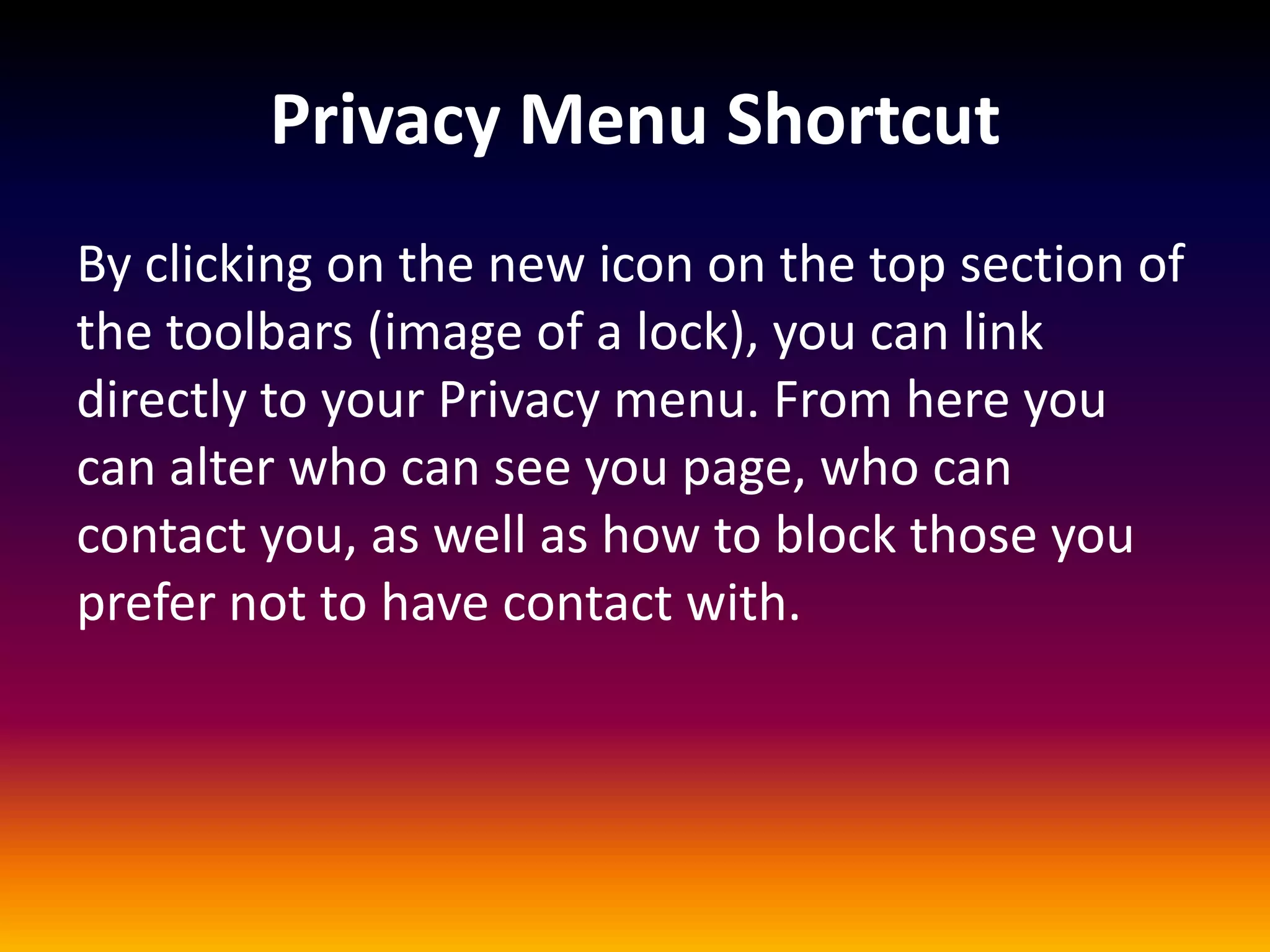Privacy Menu Shortcut
By clicking on the new icon on the top section of
the toolbars (image of a lock), you can link
directly to your Privacy menu. From here you
can alter who can see you page, who can
contact you, as well as how to block those you
prefer not to have contact with.
 