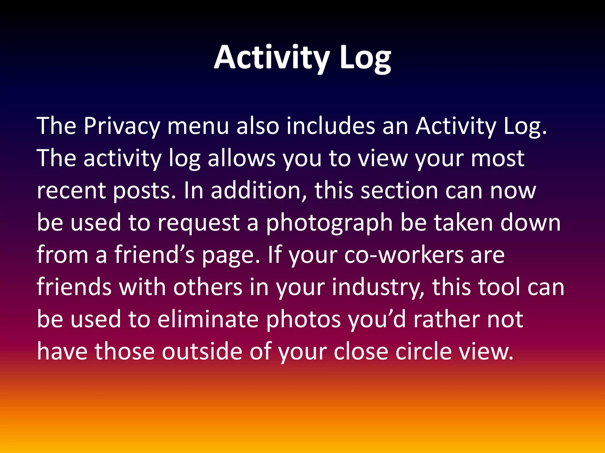 Activity Log
The Privacy menu also includes an Activity Log.
The activity log allows you to view your most
recent posts. In addition, this section can now
be used to request a photograph be taken down
from a friend’s page. If your co-workers are
friends with others in your industry, this tool can
be used to eliminate photos you’d rather not
have those outside of your close circle view.
 