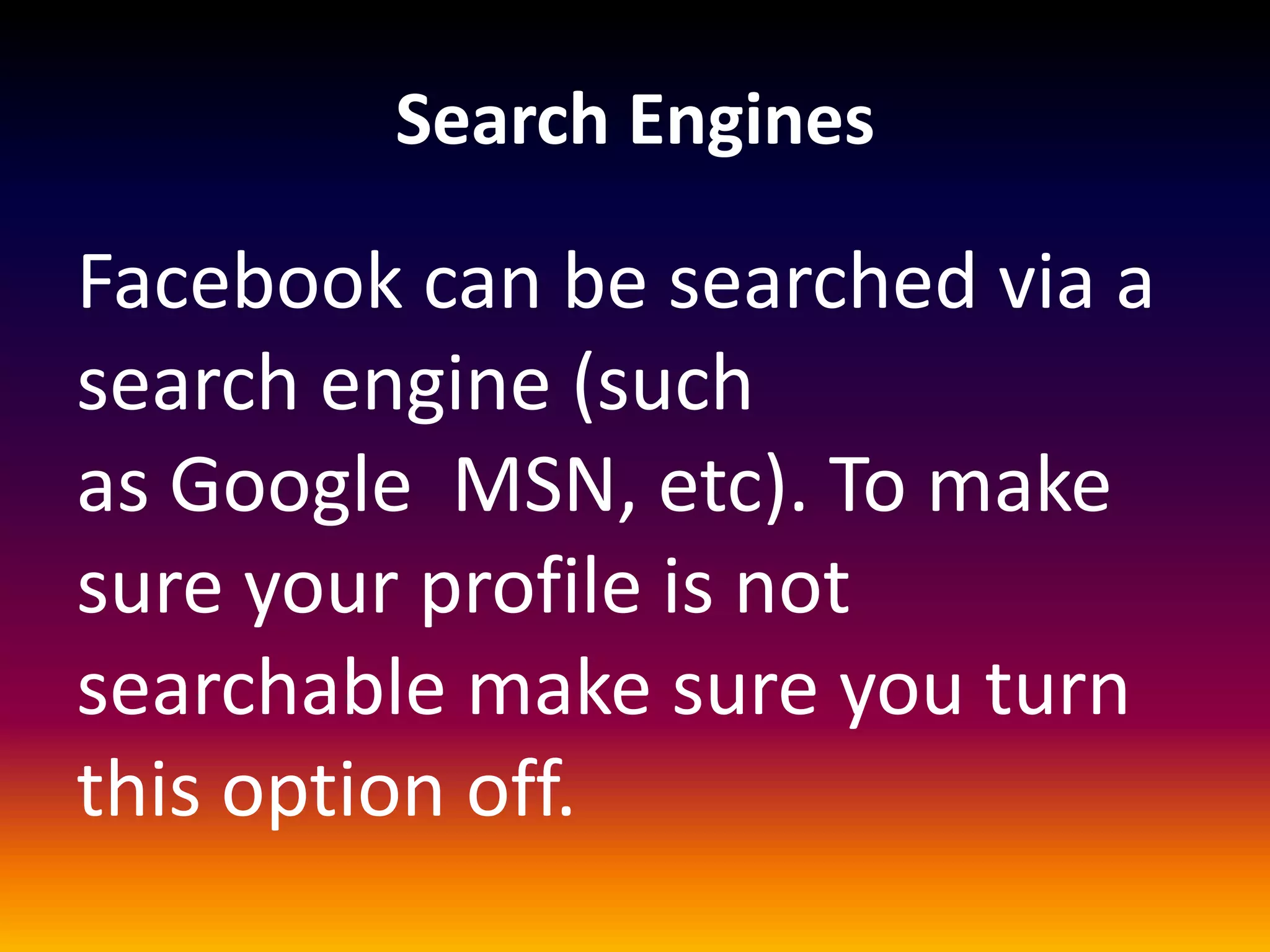 Search Engines

Facebook can be searched via a
search engine (such
as Google MSN, etc). To make
sure your profile is not
searchable make sure you turn
this option off.
 