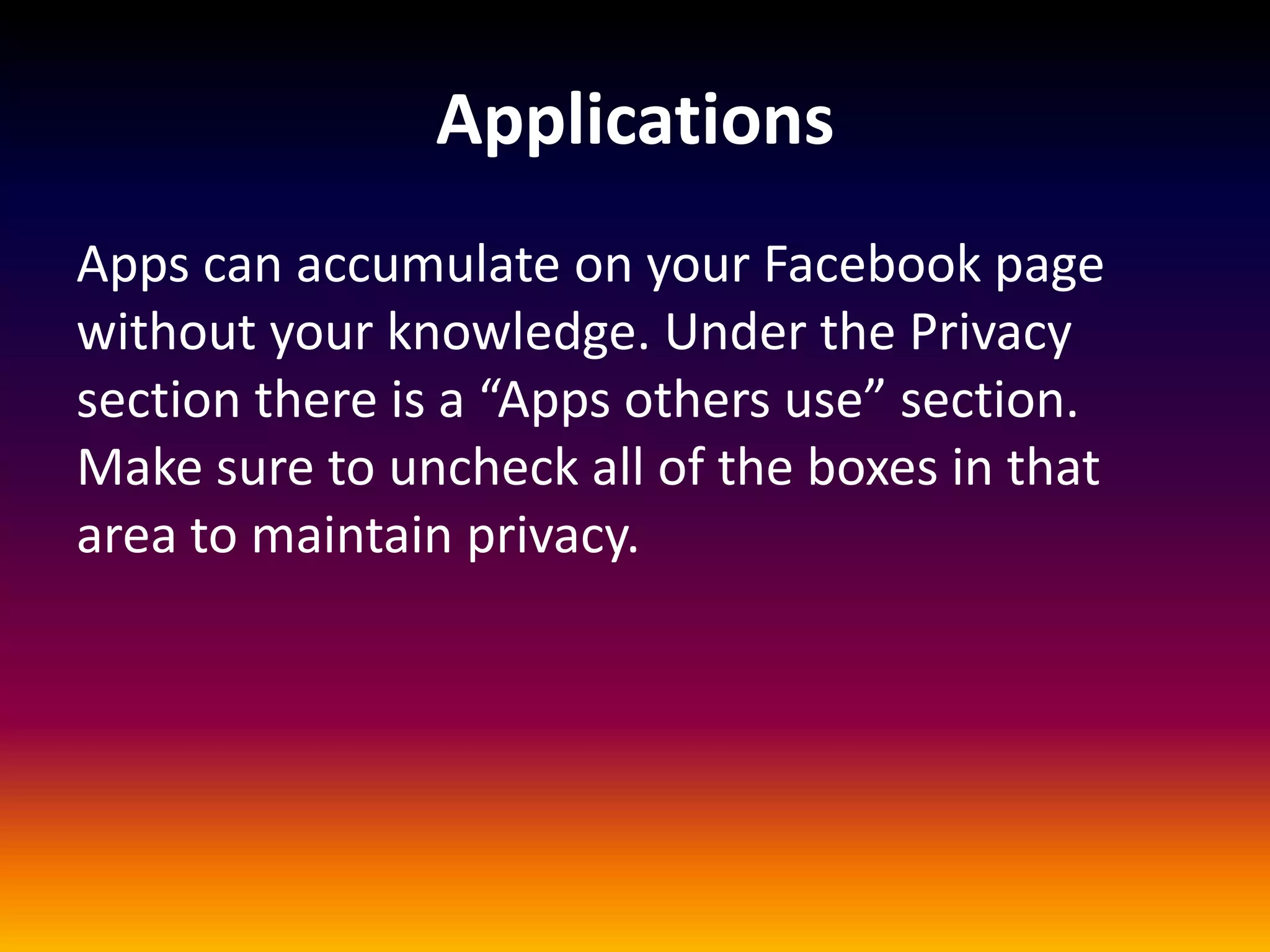 Applications
Apps can accumulate on your Facebook page
without your knowledge. Under the Privacy
section there is a “Apps others use” section.
Make sure to uncheck all of the boxes in that
area to maintain privacy.
 