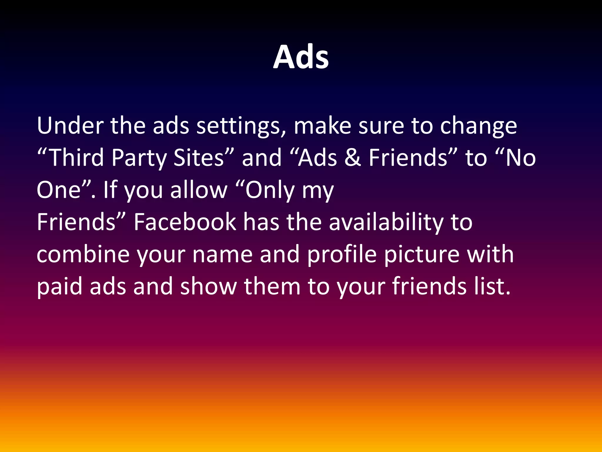 Ads
Under the ads settings, make sure to change
“Third Party Sites” and “Ads & Friends” to “No
One”. If you allow “Only my
Friends” Facebook has the availability to
combine your name and profile picture with
paid ads and show them to your friends list.
 