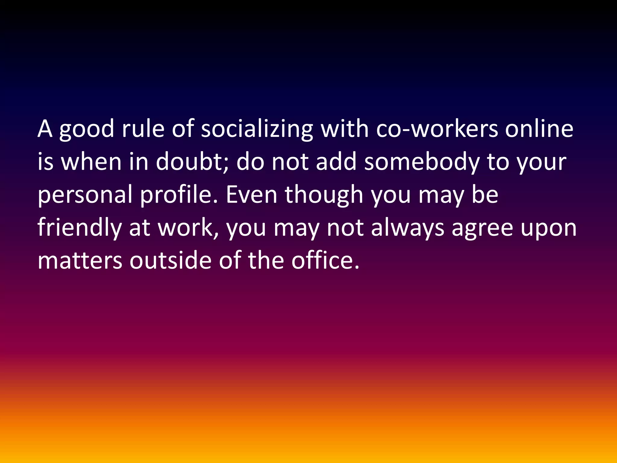 A good rule of socializing with co-workers online
is when in doubt; do not add somebody to your
personal profile. Even though you may be
friendly at work, you may not always agree upon
matters outside of the office.
 