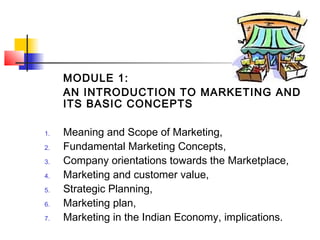 MODULE 1:
AN INTRODUCTION TO MARKETING AND
ITS BASIC CONCEPTS
1. Meaning and Scope of Marketing,
2. Fundamental Marketing Concepts,
3. Company orientations towards the Marketplace,
4. Marketing and customer value,
5. Strategic Planning,
6. Marketing plan,
7. Marketing in the Indian Economy, implications.
 
