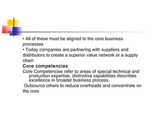 • All of these must be aligned to the core business
processes
• Today companies are partnering with suppliers and
distributors to create a superior value network or a supply
chain
Core competencies
Core Competencies refer to areas of special technical and
production expertise, distinctive capabilities describes
excellence in broader business process.
Outsource others to reduce overheads and concentrate on
the core
 