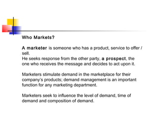Who Markets?
A marketer is someone who has a product, service to offer /
sell.
He seeks response from the other party, a prospect, the
one who receives the message and decides to act upon it.
Marketers stimulate demand in the marketplace for their
company’s products; demand management is an important
function for any marketing department.
Marketers seek to influence the level of demand, time of
demand and composition of demand.
 