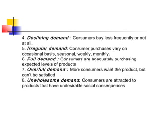 4. Declining demand : Consumers buy less frequently or not
at all.
5. Irregular demand: Consumer purchases vary on
occasional basis, seasonal, weekly, monthly.
6. Full demand : Consumers are adequately purchasing
expected levels of products
7. Overfull demand : More consumers want the product, but
can’t be satisfied
8. Unwholesome demand: Consumers are attracted to
products that have undesirable social consequences
 