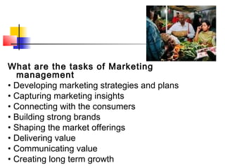 What are the tasks of Marketing
management
• Developing marketing strategies and plans
• Capturing marketing insights
• Connecting with the consumers
• Building strong brands
• Shaping the market offerings
• Delivering value
• Communicating value
• Creating long term growth
 