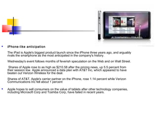 iPhone-like anticipation
The iPad is Apple's biggest product launch since the iPhone three years ago, and arguably
rivals the smartphone as the most anticipated in the company's history.
Wednesday's event follows months of feverish speculation on the Web and on Wall Street.
Shares of Apple rose to as high as $210.58 after the pricing news, up 5.5 percent from
their session low. Apple announced a data plan with AT&T Inc, which appeared to have
beaten out Verizon Wireless for the deal.
Shares of AT&T, Apple's carrier partner on the iPhone, rose 1.14 percent while Verizon
Communications Inc fell about 1 percent
 Apple hopes to sell consumers on the value of tablets after other technology companies,
including Microsoft Corp and Toshiba Corp, have failed in recent years.
 