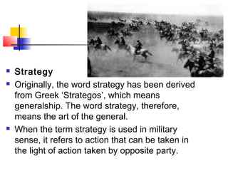  Strategy
 Originally, the word strategy has been derived
from Greek ‘Strategos’, which means
generalship. The word strategy, therefore,
means the art of the general.
 When the term strategy is used in military
sense, it refers to action that can be taken in
the light of action taken by opposite party.
 