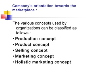 Company’s orientation towards the
marketplace :
The various concepts used by
organizations can be classified as
follows :
• Production concept
• Product concept
• Selling concept
• Marketing concept
• Holistic marketing concept
 