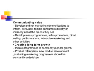 Communicating value
– Develop and run marketing communications to
inform, persuade, remind consumers directly or
indirectly about the brands they sell
– Develop mass programmes, sales promotions, direct
selling, public relations, interactive marketing and
other activities
• Creating long term growth
– Initiate programmes to constantly monitor growth
– Product relaunches, new product development
,evaluating marketing programmes should be
constantly undertaken
 