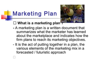 Marketing Plan
􀂙 What is a marketing plan ?
- A marketing plan is a written document that
summarizes what the marketer has learned
about the marketplace and indicates how the
firm plans to reach its marketing objectives.
- It is the act of putting together in a plan, the
various elements of the marketing mix in a
forecasted / futuristic approach
�
 