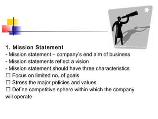 1. Mission Statement
- Mission statement – company’s end aim of business
- Mission statements reflect a vision
- Mission statement should have three characteristics
􀂙 Focus on limited no. of goals
􀂙 Stress the major policies and values
􀂙 Define competitive sphere within which the company
will operate
 