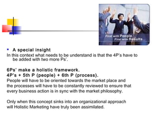  A special insight
In this context what needs to be understand is that the 4P’s have to
be added with two more Ps’.
6Ps’ make a holistic framework.
4P’s + 5th P (people) + 6th P (process).
People will have to be oriented towards the market place and
the processes will have to be constantly reviewed to ensure that
every business action is in sync with the market philosophy.
Only when this concept sinks into an organizational approach
will Holistic Marketing have truly been assimilated.
 