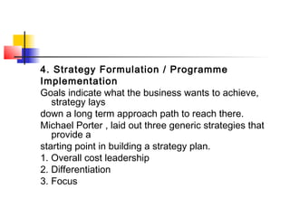 4. Strategy Formulation / Programme
Implementation
Goals indicate what the business wants to achieve,
strategy lays
down a long term approach path to reach there.
Michael Porter , laid out three generic strategies that
provide a
starting point in building a strategy plan.
1. Overall cost leadership
2. Differentiation
3. Focus
 