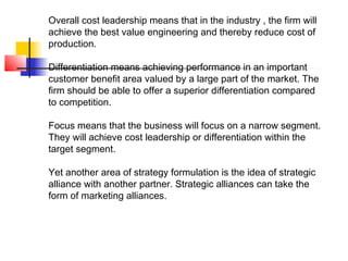 Overall cost leadership means that in the industry , the firm will
achieve the best value engineering and thereby reduce cost of
production.
Differentiation means achieving performance in an important
customer benefit area valued by a large part of the market. The
firm should be able to offer a superior differentiation compared
to competition.
Focus means that the business will focus on a narrow segment.
They will achieve cost leadership or differentiation within the
target segment.
Yet another area of strategy formulation is the idea of strategic
alliance with another partner. Strategic alliances can take the
form of marketing alliances.
 