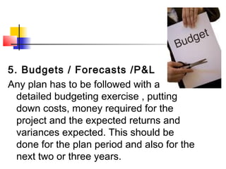 5. Budgets / Forecasts /P&L
Any plan has to be followed with a
detailed budgeting exercise , putting
down costs, money required for the
project and the expected returns and
variances expected. This should be
done for the plan period and also for the
next two or three years.
 