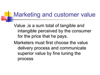 Marketing and customer value
Value ,is a sum total of tangible and
intangible perceived by the consumer
for the price that he pays.
Marketers must first choose the value
delivery process and communicate
superior value by fine tuning the
process
 