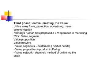 Third phase: communicating the value
Utilise sales force, promotion, advertising, mass
communication
Nirmallya Kumar, has proposed a 3 V approach to marketing
3V’s : Value segment
Value proposition
Value network
• Value segments – customers ( his/her needs)
• Value proposition – product / offering
• Value network - channel / method of delivering the
value
 