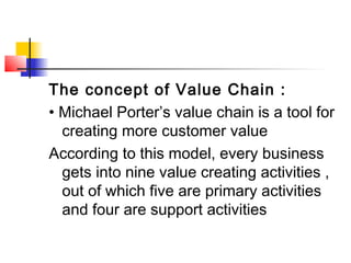 The concept of Value Chain :
• Michael Porter’s value chain is a tool for
creating more customer value
According to this model, every business
gets into nine value creating activities ,
out of which five are primary activities
and four are support activities
 