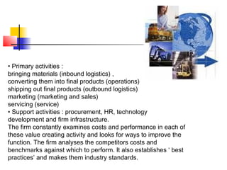 • Primary activities :
bringing materials (inbound logistics) ,
converting them into final products (operations)
shipping out final products (outbound logistics)
marketing (marketing and sales)
servicing (service)
• Support activities : procurement, HR, technology
development and firm infrastructure.
The firm constantly examines costs and performance in each of
these value creating activity and looks for ways to improve the
function. The firm analyses the competitors costs and
benchmarks against which to perform. It also establishes ‘ best
practices’ and makes them industry standards.
 