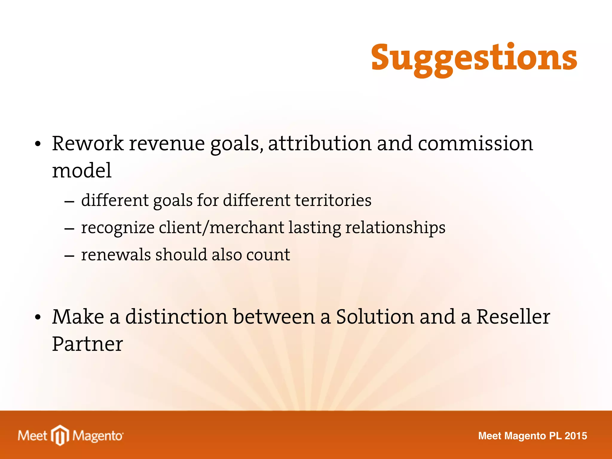 Meet Magento PL 2015
• Rework revenue goals, attribution and commission
model
– different goals for different territories
– recognize client/merchant lasting relationships
– renewals should also count
• Make a distinction between a Solution and a Reseller
Partner
Suggestions
 