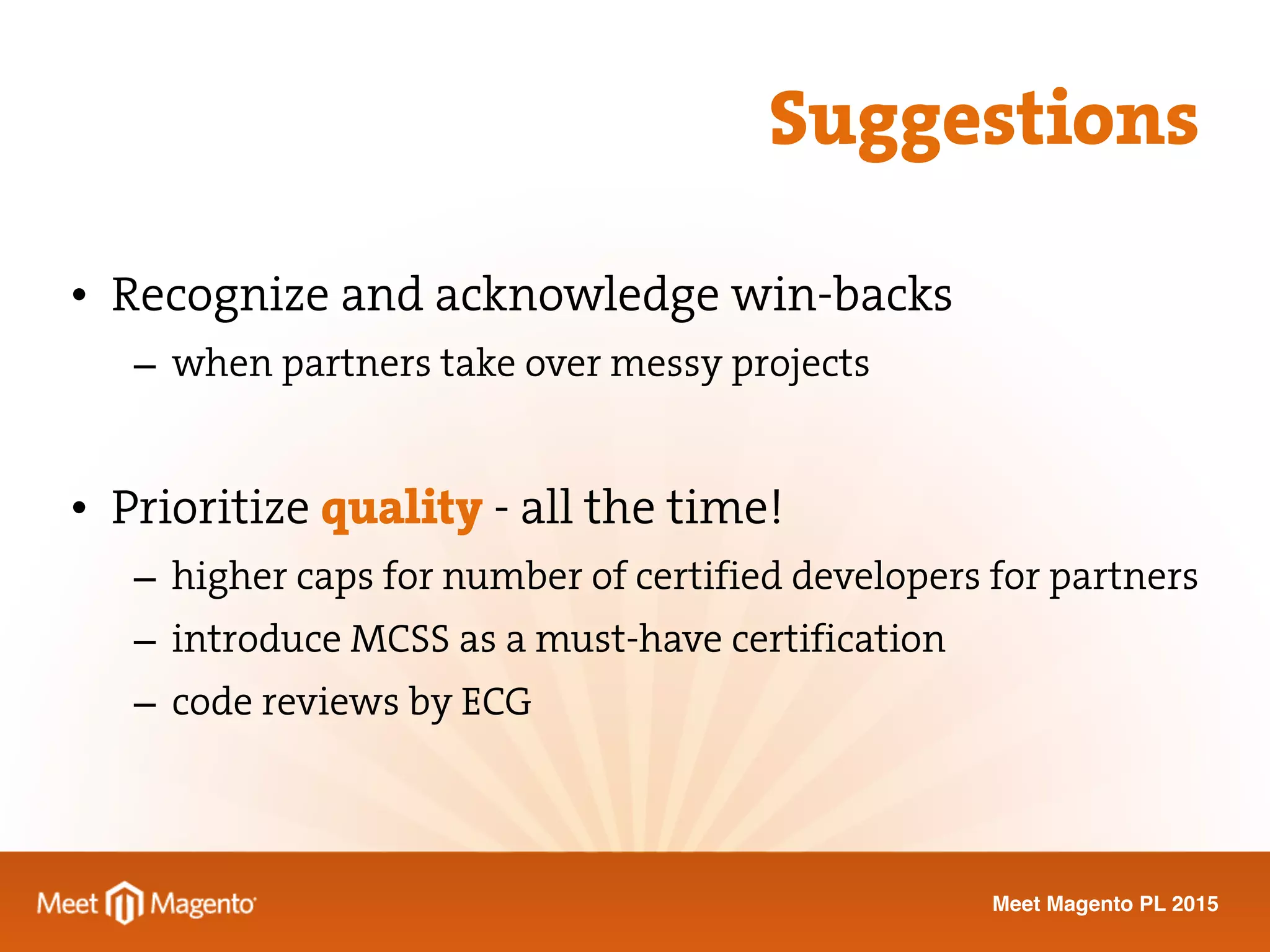 Meet Magento PL 2015
• Recognize and acknowledge win-backs
– when partners take over messy projects
• Prioritize quality - all the time!
– higher caps for number of certified developers for partners
– introduce MCSS as a must-have certification
– code reviews by ECG
Suggestions
 