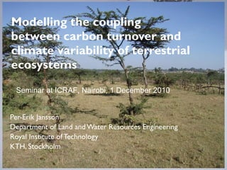 Modelling the coupling between carbon turnover and climate variability of terrestrial ecosystems Per-Erik Jansson Department of Land and Water Resources Engineering Royal Institute of Technology KTH, Stockholm Seminar at ICRAF, Nairobi, 1 December 2010 