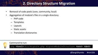 Command to run:
2. Directory Structure Migration
• Removal of code pools (core, community, local)
• Aggregation of module’s files in a single directory:
– PHP code
– Templates
– Layouts
– Static assets
– Translation dictionaries
@SergiiShymko #mm16it
php <tool>/bin/migrate.php migrateModuleStructure <src> <dst>
 