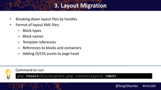Command to run:
3. Layout Migration
• Breaking down layout files by handles
• Format of layout XML files:
– Block types
– Block names
– Template references
– References to blocks and containers
– Adding JS/CSS assets to page head
@SergiiShymko #mm16it
php <tool>/bin/migrate.php convertLayout <dst>
 