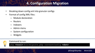 Command to run:
4. Configuration Migration
• Breaking down config.xml into granular configs
• Format of config XML files:
– Module declaration
– Routers
– Indexers
– Admin menu
– System configuration
– Widgets
@SergiiShymko #mm16it
php <tool>/bin/migrate.php convertConfig <dst>
 