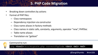 Command to run:
5. PHP Code Migration
• Breaking down controllers by actions
• Format of PHP files:
– Class namespaces
– Dependency injection via constructor
– Class name aliases in factory methods
– Class names in static calls, constants, arguments, operator “new”, PHPDoc
– Table name aliases
– Translation via “gettext”
@SergiiShymko #mm16it
php <tool>/bin/migrate.php convertPhpCode <dst> <m1> <m2>
 