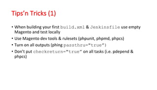 Tips’n Tricks (1)
• When	building	your	first	build.xml &	Jenkinsfile use	empty	
Magento and	test	locally
• Use	Magento dev	tools	&	rulesets	(phpunit,	phpmd,	phpcs)
• Turn	on	all	outputs	(phing passthru="true”)
• Don’t	put	checkreturn="true” on	all	tasks	(i.e.	pdepend &	
phpcs)
 