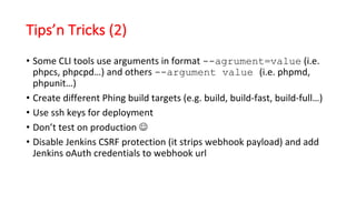 Tips’n Tricks (2)
• Some	CLI	tools	use	arguments	in	format	--agrument=value (i.e.	
phpcs,	phpcpd…)	and	others	--argument value (i.e.	phpmd,	
phpunit…)
• Create	different	Phing build	targets	(e.g.	build,	build-fast,	build-full…)
• Use	ssh keys	for	deployment
• Don’t	test	on	production	J
• Disable	Jenkins	CSRF	protection	(it	strips	webhook payload)	and	add	
Jenkins	oAuth credentials	to	webhook url
 
