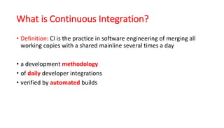 What is Continuous Integration?
• Definition:	CI	is	the	practice	in	software	engineering	of	merging	all	
working	copies	with	a	shared	mainline	several	times	a	day
• a	development	methodology
• of	daily developer	integrations
• verified	by	automated builds
 