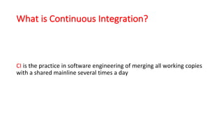 What is Continuous Integration?
CI is	the	practice	in	software	engineering	of	merging	all	working	copies	
with	a	shared	mainline	several	times	a	day
 