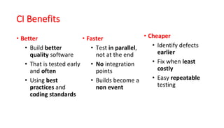 CI	Benefits
• Better
• Build	better
quality software	
• That	is	tested	early	
and	often	
• Using	best	
practices	and	
coding	standards
• Faster	
• Test	in parallel,	
not	at	the	end	
• No integration	
points	
• Builds	become	a	
non	event
• Cheaper	
• Identify	defects	
earlier	
• Fix	when	least
costly	
• Easy	repeatable
testing	
 