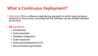 What is Continuous Deployment?
• Definition:	CD	is	a	software	engineering	approach	in	which	teams	produce	
software	in	short	cycles,	ensuring	that	the	software	can	be	reliably	released	
at	any	time
• CD Ingredients
• Compilation	
• Tests	execution	
• Database	integration	
• Code	inspection	
• Automated	deployment	(!!!)	
• Documentation	generation
 