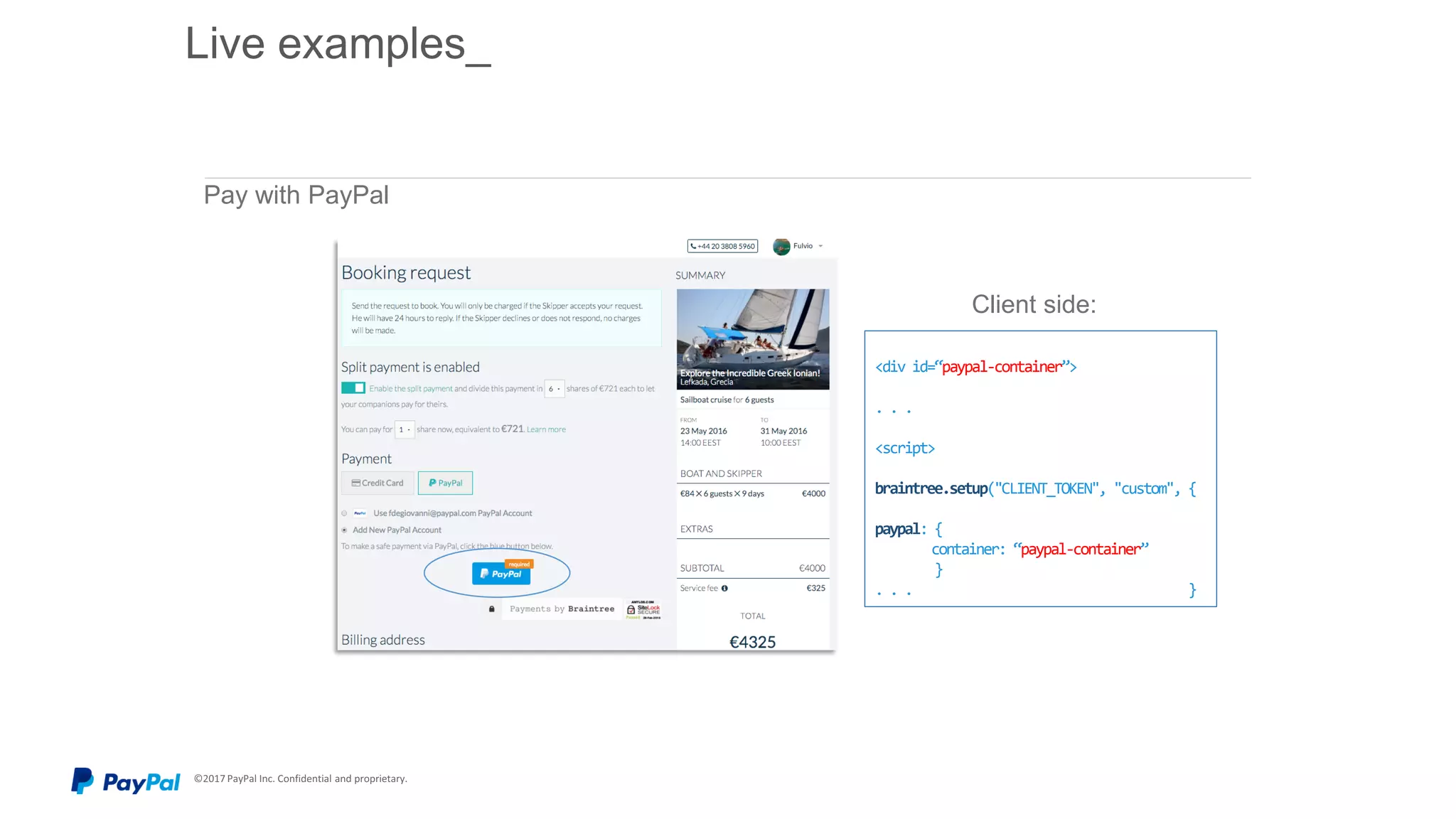 © 2015 PayPal Inc. All rights reserved. Confidential and proprietary.
Pay with PayPal
<div id=“paypal-container”>
. . .
<script>
braintree.setup("CLIENT_TOKEN", "custom", {
paypal: {
container: “paypal-container”
}
. . . }
Client side:
Live examples_
 
