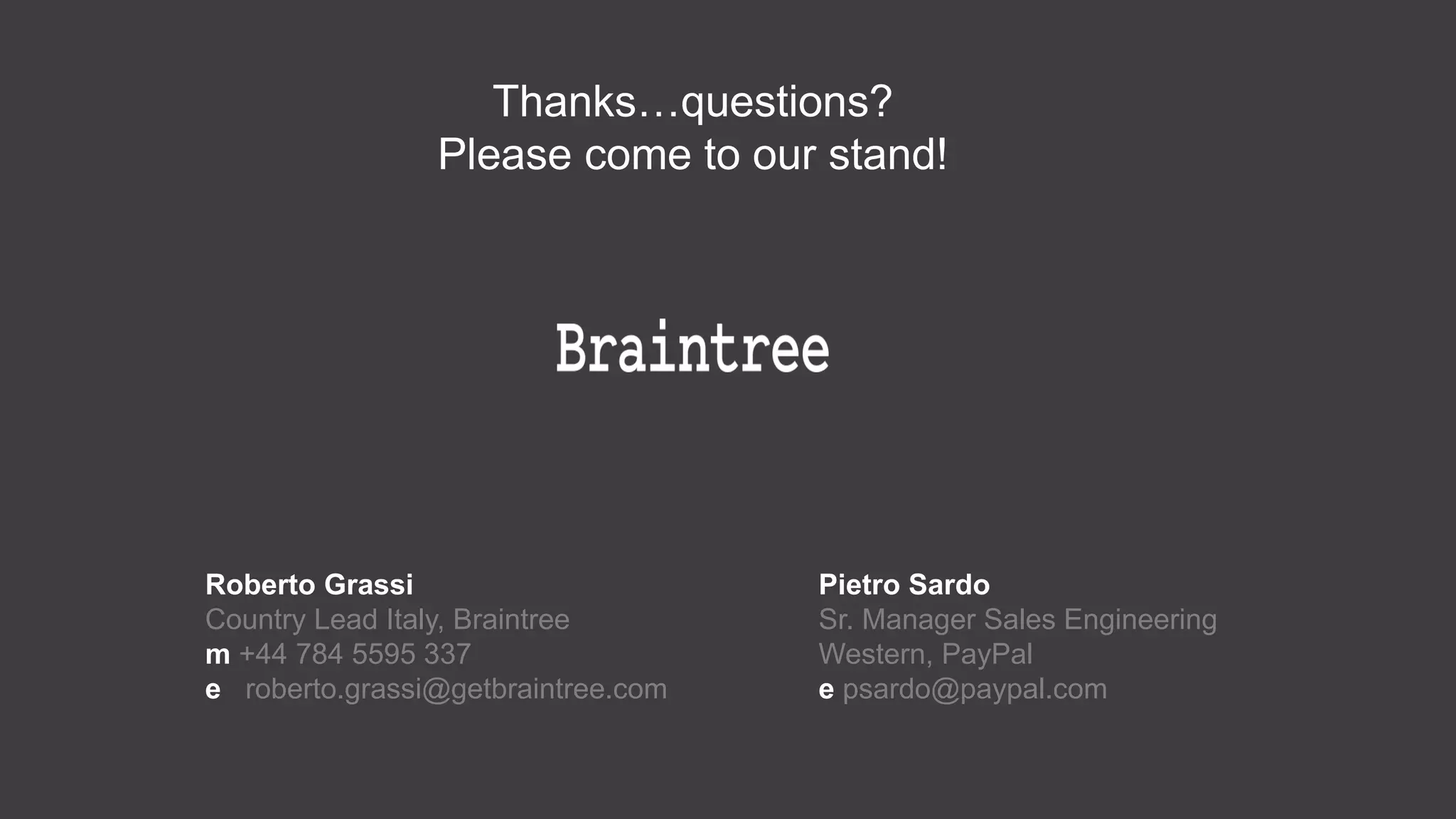 Thanks…questions?
Please come to our stand!
Roberto Grassi
Country Lead Italy, Braintree
m +44 784 5595 337
e roberto.grassi@getbraintree.com
Pietro Sardo
Sr. Manager Sales Engineering Western,
PayPal
e psardo@paypal.com
 