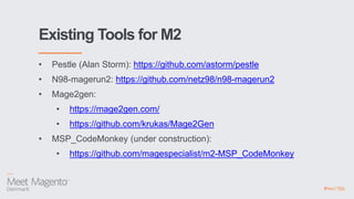 Existing Tools for M2
• Pestle (Alan Storm): https://github.com/astorm/pestle
• N98-magerun2: https://github.com/netz98/n98-magerun2
• Mage2gen:
• https://mage2gen.com/
• https://github.com/krukas/Mage2Gen
• MSP_CodeMonkey (under construction):
• https://github.com/magespecialist/m2-MSP_CodeMonkey
 