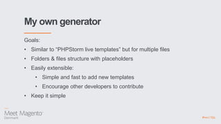 My own generator
Goals:
• Similar to “PHPStorm live templates” but for multiple files
• Folders & files structure with placeholders
• Easily extensible:
• Simple and fast to add new templates
• Encourage other developers to contribute
• Keep it simple
 