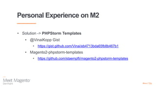 Personal Experience on M2
• Solution -> PHPStorm Templates
• @VinaiKopp Gist
• https://gist.github.com/Vinai/eb4713bda65fb8b467b1
• Magento2-phpstorm-templates
• https://github.com/staempfli/magento2-phpstorm-templates
 