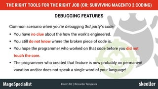 DEBUGGING FEATURES
Common scenario when you’re debugging 3rd party’s code:
§ You have no clue about the how the work’s engineered.
§ You still do not know where the broken piece of code is.
§ You hope the programmer who worked on that code before you did not
touch the core.
§ The programmer who created that feature is now probably on permanent
vacation and/or does not speak a single word of your language!
THE RIGHT TOOLS FOR THE RIGHT JOB (OR: SURVIVING MAGENTO 2 CODING)
#mm17it	|	Riccardo	Tempesta
 